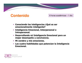 Contenido                         8 horas académicas – 1 día



  Conociendo las inteligencias ¿Qué es ser
  emocionalmente inteligente?
  Inteligencia Emocional, Interpersonal e
  Intrapersonal.
  Desarrollando mi Inteligencia Emocional para un
  mejor desempeño y convivencia.
  Mi cerebro y mis emociones.
  Las cuatro habilidades que potencian la Inteligencia
  Emocional.
 