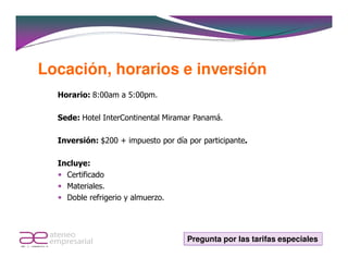Locación, horarios e inversión
  Horario: 8:00am a 5:00pm.

  Sede: Hotel InterContinental Miramar Panamá.

  Inversión: $200 + impuesto por día por participante.

  Incluye:
    Certificado
    Materiales.
    Doble refrigerio y almuerzo.




                                     Pregunta por las tarifas especiales
 