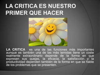 LA CRITICA ES NUESTRO
PRIMER QUE HACER




LA CRITICA es una de las funciones más importantes
aunque es también una de las más temidas tiene un coste
realmente extraordinario depende de la forma en que
expresen sus quejas, la eficacia, la satisfacción y la
productividad dependen también de la forma en que se hable
de los problemas que se presenten.
 