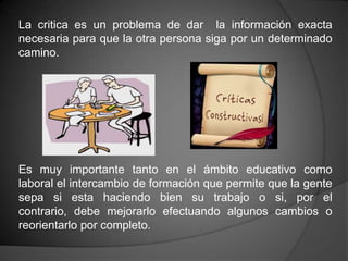 La critica es un problema de dar la información exacta
necesaria para que la otra persona siga por un determinado
camino.




Es muy importante tanto en el ámbito educativo como
laboral el intercambio de formación que permite que la gente
sepa si esta haciendo bien su trabajo o si, por el
contrario, debe mejorarlo efectuando algunos cambios o
reorientarlo por completo.
 