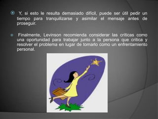  Y, si esto le resulta demasiado difícil, puede ser útil pedir un
    tiempo para tranquilizarse y asimilar el mensaje antes de
    proseguir.

    Finalmente, Levinson recomienda considerar las críticas como
    una oportunidad para trabajar junto a la persona que critica y
    resolver el problema en lugar de tomarlo como un enfrentamiento
    personal.
 