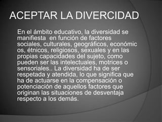 ACEPTAR LA DIVERCIDAD
 En el ámbito educativo, la diversidad se
 manifiesta en función de factores
 sociales, culturales, geográficos, económic
 os, étnicos, religiosos, sexuales y en las
 propias capacidades del sujeto, como
 pueden ser las intelectuales, motrices o
 sensoriales.. La diversidad ha de ser
 respetada y atendida, lo que significa que
 ha de actuarse en la compensación o
 potenciación de aquellos factores que
 originan las situaciones de desventaja
 respecto a los demás.
 