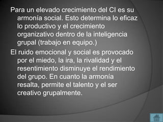 Para un elevado crecimiento del CI es su
  armonía social. Esto determina lo eficaz
  lo productivo y el crecimiento
  organizativo dentro de la inteligencia
  grupal (trabajo en equipo.)
El ruido emocional y social es provocado
  por el miedo, la ira, la rivalidad y el
  resentimiento disminuye el rendimiento
  del grupo. En cuanto la armonía
  resalta, permite el talento y el ser
  creativo grupalmente.
 