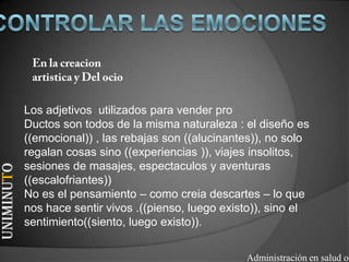 Los adjetivos utilizados para vender pro
            Ductos son todos de la misma naturaleza : el diseño es
            ((emocional)) , las rebajas son ((alucinantes)), no solo
            regalan cosas sino ((experiencias )), viajes insolitos,
            sesiones de masajes, espectaculos y aventuras
UNIMINUTO




            ((escalofriantes))
            No es el pensamiento – como creia descartes – lo que
            nos hace sentir vivos .((pienso, luego existo)), sino el
            sentimiento((siento, luego existo)).


                                                       Administración en salud oc
 