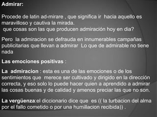 Admirar:

Procede de latin ad-mirare , que significa ir hacia aquello es
maravilloso y cautiva la mirada.
que cosas son las que producen admiración hoy en dia?
Pero la admiracion se defrauda en innumerables campañas
publicitarias que llevan a admirar Lo que de admirable no tiene
nada
Las emociones positivas :
La admiracion : esta es una de las emociones o de los
sentimientos que merece ser cultivado y dirigido en la dirección
correcta, y eso solo lo puede hacer quien a aprendido a admirar
las cosas buenas y de calidad y amenos preciar las que no son.

La vergüenza:el diccionario dice que es (( la turbacion del alma
por el fallo cometido o por una humillacion recibida)) .
 
