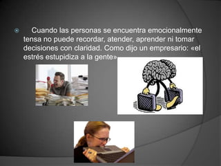      Cuando las personas se encuentra emocionalmente
    tensa no puede recordar, atender, aprender ni tomar
    decisiones con claridad. Como dijo un empresario: «el
    estrés estupidiza a la gente».
 