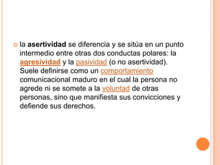    la asertividad se diferencia y se sitúa en un punto
    intermedio entre otras dos conductas polares: la
    agresividad y la pasividad (o no asertividad).
    Suele definirse como un comportamiento
    comunicacional maduro en el cual la persona no
    agrede ni se somete a la voluntad de otras
    personas, sino que manifiesta sus convicciones y
    defiende sus derechos.
 