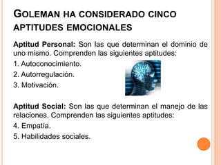 GOLEMAN HA CONSIDERADO CINCO
APTITUDES EMOCIONALES
Aptitud Personal: Son las que determinan el dominio de
uno mismo. Comprenden las siguientes aptitudes:
1. Autoconocimiento.
2. Autorregulación.
3. Motivación.

Aptitud Social: Son las que determinan el manejo de las
relaciones. Comprenden las siguientes aptitudes:
4. Empatía.
5. Habilidades sociales.
 