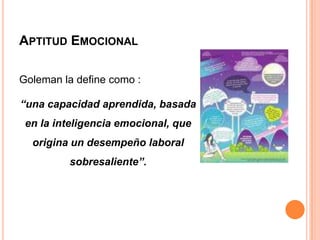 APTITUD EMOCIONAL

Goleman la define como :

“una capacidad aprendida, basada
 en la inteligencia emocional, que
  origina un desempeño laboral
         sobresaliente”.
 