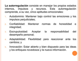 La autorregulación consiste en manejar los propios estados
internos, impulsos y recursos. Esta autorregulación
comprende, a su vez, cinco aptitudes emocionales:
1.   Autodominio: Mantener bajo control las emociones y los
     impulsos perjudiciales;
2.   Confiabilidad:   Mantener   normas     de   honestidad    e
     integridad;
3.   Escrupulosidad: Aceptar       la     responsabilidad     del
     desempeño personal;
4.   Adaptabilidad: Flexibilidad para reaccionar ante los
     cambios; y
5.   Innovación: Estar abierto y bien dispuesto para las ideas
     y los enfoques novedosos y la nueva información.
 