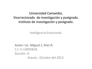 Universidad Camambú.
Vicerrectorado de investigación y postgrado.
   Instituto de investigación y postgrado.


           Inteligencia Emocional.


Autor: Lic. Miguel J, Díaz R.
C.I: V-14092818.
Sección: A.
          Araure , Octubre del 2012.
 