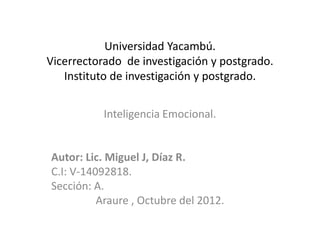 Universidad Yacambú.
Vicerrectorado de investigación y postgrado.
   Instituto de investigación y postgrado.


           Inteligencia Emocional.


Autor: Lic. Miguel J, Díaz R.
C.I: V-14092818.
Sección: A.
          Araure , Octubre del 2012.
 