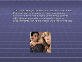 13. Con la ira, la sangre fluye en las manos y así resulta mas
fácil tomar una arma o golpear al enemigo, el ritmo
cardiaco se eleva y un aumento de hormonas como la
adrenalina genera un ritmo cardiaco de energía lo
suficientemente fuerte para originar una acción vertiginosa.

 