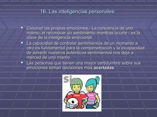 16. Las inteligencias personales.
 Conocer las propias emociones.- La conciencia de uno

mismo, el reconocer un sentimiento mientras ocurre - es la
clave de la inteligencia emocional.
 La capacidad de controlar sentimientos de un momento a
otro es fundamental para la compenetración y la incapacidad
de advertir nuestros auténticos sentimientos nos deja a
merced de uno mismo.
 Las personas que tienen una mayor certidumbre sobre sus
emociones toman decisiones más acertadas.

 