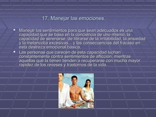 17. Manejar las emociones.
 Manejar los sentimientos para que sean adecuados es una

capacidad que se basa en la conciencia de uno mismo, la
capacidad de serenarse, de librarse de la irritabilidad, la ansiedad
y la melancolía excesivas... y las consecuencias del fracaso en
esta destreza emocional básica.
 Las personas que carecen de esta capacidad luchan
constantemente contra sentimientos de aflicción, mientras
aquellas que la tienen tienden a recuperarse con mucha mayor
rapidez de los reveses y trastornos de la vida.

 