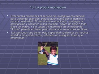 18. La propia motivación.
 Ordenar las emociones al servicio de un objetivo es esencial

para presentar atención, para la auto motivación el dominio y
para la creatividad. El autodominio emocional - postergar la
gratificación y contener la impulsividad - sirven de base a toda
clase de logros. Y ser capaz de internarse en un estado de
"fluidez" permite el desempeño destacado en muchos sentidos.
 Las personas que tienen esta capacidad suelen ser en muchos
sentidos mas productivos y eficaces en cualquier tarea que
emprendan.

 