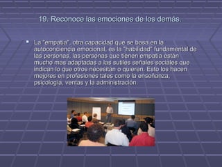 19. Reconoce las emociones de los demás.
 La "empatía", otra capacidad que se basa en la

autoconciencia emocional, es la "habilidad" fundamental de
las personas, las personas que tienen empatía están
mucho mas adaptadas a las sutiles señales sociales que
indican lo que otros necesitan o quieren. Esto los hacen
mejores en profesiones tales como la enseñanza,
psicología, ventas y la administración.

 