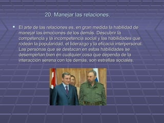 20. Manejar las relaciones.
 El arte de las relaciones es, en gran medida la habilidad de
manejar las emociones de los demás. Descubrir la
competencia y la incompetencia social y las habilidades que
rodean la popularidad, el liderazgo y la eficacia interpersonal.
Las personas que se destacan en estas habilidades se
desempeñan bien en cualquier cosa que dependa de la
interacción serena con los demás, son estrellas sociales.

 