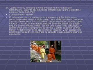 21. Cuando yo soy conciente de mis emociones me es más fácil
relacionarme, la gente adopta estilos característicos para responder y
enfrentar sus emociones:
 Conciente de si mismo.
 Conciente de sus humores en el momento en que los tiene, estas
personas poseen, comprensiblemente, cierta sofisticación con respecto
a sus vida emocional. Su claridad con respecto a las emociones puede
reforzar otros rasgos de su personalidad; son independientes y están
seguras de sus propios límites, poseen una buena salud psicológica y
suelen tener una visión positiva de la vida. Cuando se ponen de mal
humor, no reflexionan ni se obsesionan al respecto, y son capaces de
superarlo enseguida, en resumen, su cuidado los ayuda a manejar sus
emociones.

 