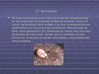 22. Sumergido.
 Se trata de personas que a menudo se sienten empantanadas
en sus emociones e incapaces de librarse de ellas, como si el
humor las dominara. Son volubles y no muy conscientes de sus
sentimientos, por lo que quedan perdidas en ellos en lugar de
tener cierta perspectiva. En consecuencia, hacen poco por tratar
de librarse del mal humor, sienten que no controlan su vida
emocional. A menudo se sienten abrumadas y emocionalmente
descontroladas.

 
