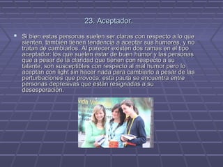 23. Aceptador.
 Si bien estas personas suelen ser claras con respecto a lo que

sienten, también tienen tendencia a aceptar sus humores, y no
tratan de cambiarlos. Al parecer existen dos ramas en el tipo
aceptador: los que suelen estar de buen humor y las personas
que a pesar de la claridad que tienen con respecto a su
talante, son susceptibles con respecto al mal humor pero lo
aceptan con light sin hacer nada para cambiarlo a pesar de las
perturbaciones que provoca; esta pauta se encuentra entre
personas depresivas que están resignadas a su
desesperación.

 