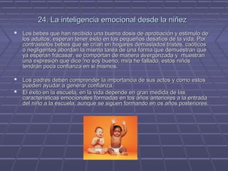 24. La inteligencia emocional desde la niñez
 Los bebes que han recibido una buena dosis de aprobación y estimulo de
los adultos; esperan tener éxito en los pequeños desafíos de la vida. Por
contrástelos bebes que se crían en hogares demasiados tristes, caóticos
o negligentes abordan la misma tarea de una forma que demuestran que
ya esperan fracasar, se comportan de manera avergonzada y muestran
una expresión que dice 'no soy bueno, mira he fallado, estos niños
tendrán poca confianza en si mismos.

 Los padres deben comprender la importancia de sus actos y como estos

pueden ayudar a generar confianza.
 El éxito en la escuela, en la vida depende en gran medida de las
características emocionales formadas en los años anteriores a la entrada
del niño a la escuela, aunque se siguen formando en os años posteriores.

 