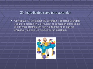 25. Ingredientes clave para aprender.
 Confianza. La sensación de controlar y dominar el propio
cuerpo la sensación y el mundo; la sensación del niño de
que lo mas probable es que no fracase en lo que se
propone, y de que los adultos serán amables.

 