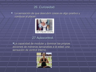 26. Curiosidad.
 La sensación de que descubrir cosas es algo positivo y
conduce al placer.

27 Autocontrol.
La capacidad de modular y dominar las propias
acciones de maneras apropiadas a la edad; una
sensación de control interno.

 