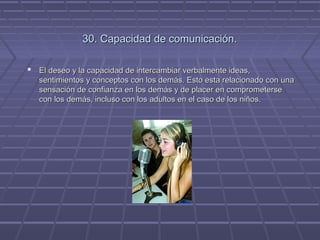 30. Capacidad de comunicación.
 El deseo y la capacidad de intercambiar verbalmente ideas,
sentimientos y conceptos con los demás. Esto esta relacionado con una
sensación de confianza en los demás y de placer en comprometerse
con los demás, incluso con los adultos en el caso de los niños.

 