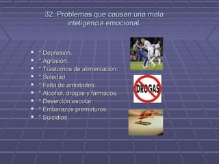 32. Problemas que causan una mala
inteligencia emocional.











* Depresión.
* Agresión.
* Trastornos de alimentación.
* Soledad.
* Falta de amistades.
* Alcohol, drogas y fármacos.
* Deserción escolar.
* Embarazos prematuros.
* Suicidios.

 
