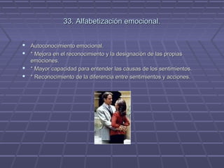 33. Alfabetización emocional.
 Autoconocimiento emocional.
 * Mejora en el reconocimiento y la designación de las propias
emociones.
 * Mayor capacidad para entender las causas de los sentimientos.
 * Reconocimiento de la diferencia entre sentimientos y acciones.

 