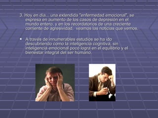 3. Hoy en día... una extendida "enfermedad emocional", se
expresa en aumento de los casos de depresión en el
mundo entero, y en los recordatorios de una creciente
corriente de agresividad, veamos las noticias que vemos.

 A través de innumerables estudios se ha ido

descubriendo como la inteligencia cognitiva, sin
inteligencia emocional poco logra en el equilibrio y el
bienestar integral del ser humano.

 