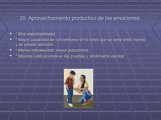 35. Aprovechamiento productivo de las emociones.
 * Más responsabilidad.
 * Mayor capacidad de concentrarse en la tarea que se tiene entre manos
y de prestar atención.
 * Menos impulsividad, mayor autocontrol.
 * Mejores calificaciones en las pruebas y rendimiento escolar.

 