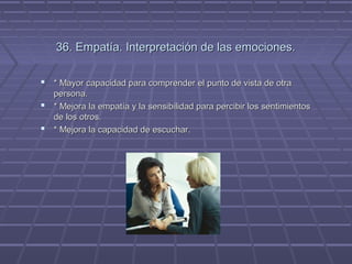 36. Empatía. Interpretación de las emociones.
 * Mayor capacidad para comprender el punto de vista de otra
persona.
 * Mejora la empatía y la sensibilidad para percibir los sentimientos
de los otros.
 * Mejora la capacidad de escuchar.

 
