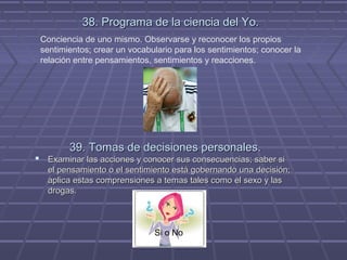 38. Programa de la ciencia del Yo.
Conciencia de uno mismo. Observarse y reconocer los propios
sentimientos; crear un vocabulario para los sentimientos; conocer la
relación entre pensamientos, sentimientos y reacciones.

39. Tomas de decisiones personales.

 Examinar las acciones y conocer sus consecuencias; saber si
el pensamiento o el sentimiento está gobernando una decisión;
aplica estas comprensiones a temas tales como el sexo y las
drogas.

Si o No

 