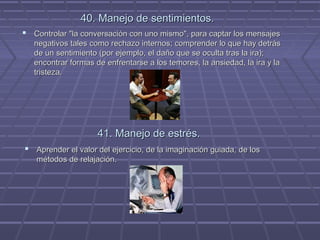 40. Manejo de sentimientos.
 Controlar "la conversación con uno mismo", para captar los mensajes
negativos tales como rechazo internos; comprender lo que hay detrás
de un sentimiento (por ejemplo, el daño que se oculta tras la ira);
encontrar formas de enfrentarse a los temores, la ansiedad, la ira y la
tristeza.

41. Manejo de estrés.
 Aprender el valor del ejercicio, de la imaginación guiada, de los
métodos de relajación.

 