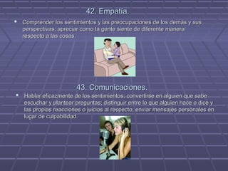 42. Empatía.
 Comprender los sentimientos y las preocupaciones de los demás y sus
perspectivas; apreciar como la gente siente de diferente manera
respecto a las cosas.

43. Comunicaciones.
 Hablar eficazmente de los sentimientos; convertirse en alguien que sabe
escuchar y plantear preguntas; distinguir entre lo que alguien hace o dice y
las propias reacciones o juicios al respecto; enviar mensajes personales en
lugar de culpabilidad.

 