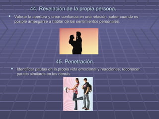 44. Revelación de la propia persona.
 Valorar la apertura y crear confianza en una relación; saber cuando es
posible arriesgarse a hablar de los sentimientos personales.

45. Penetración.
 Identificar pautas en la propia vida emocional y reacciones; reconocer
pautas similares en los demás.

 