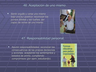 46. Aceptación de uno mismo.
 Sentir orgullo y verse uno mismo
bajo una luz positiva: reconocer los
puntos débiles y los fuertes; ser
capaz de reírse de uno mismo.

47. Responsabilidad personal.
 Asumir responsabilidades; reconocer las
consecuencias de las propias decisiones
y acciones, aceptando los sentimientos y
estados de animo, cumpliendo
compromisos (por ejem. estudiando).

 