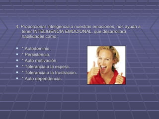 4. Proporcionar inteligencia a nuestras emociones, nos ayuda a
tener INTELIGENCIA EMOCIONAL, que desarrollara
habilidades como:








* Autodominio.
* Persistencia.
* Auto motivación.
* Tolerancia a la espera.
* Tolerancia a la frustración.
* Auto dependencia.

 