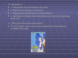 10. Aprender a:
 a. Interpretar los sentimientos de otros.
 b. Refrenar el impulso emocional.
 c. Manejar las relaciones de manera fluida.
 d. Aprender a colocar las emociones en el centro de aptitudes
para vivir.
11.¿Para que sirven las emociones?
 "es el corazón como vemos correctamente; lo esencial es
invisible a los ojos".

 
