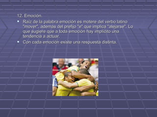12. Emoción.
 Raíz de la palabra emoción es motere del verbo latino
"mover", además del prefijo "e" que implica "alejarse". Lo
que sugiere que a toda emoción hay implícito una
tendencia a actuar.
 Con cada emoción existe una respuesta distinta.

 