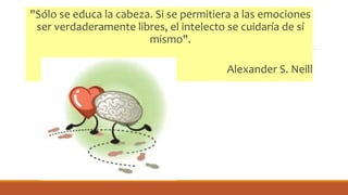 "Sólo se educa la cabeza. Si se permitiera a las emociones
ser verdaderamente libres, el intelecto se cuidaría de sí
mismo".
Alexander S. Neill
 