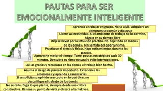 No se calle. Diga lo que piensa, siempre desde una crítica
constructiva. Razone su punto de vista y ofrezca alternativas.
Si se solicita su opinión sea cauto en lo qué dice, no
descalifique el trabajo de los demás
Asuma el riesgo de parecer imperfecto. Exteriorice las
emociones y aprenda a canalizarlas.
Dé las gracias y reconozca en los demás el trabajo bien hecho.
Aproveche mejor el tiempo. Tome pausas estratégicas cada 30
minutos. Descubra su ritmo natural y evite interrupciones.
Practique el ejercicio físico. Haga estiramientos durante las
pausas.
Aprenda a trabajar en grupo. No se aislé. Adquiere un
compromiso común y dialogue
Libere su creatividad. Si el ambiente de trabajo no lo permite,
hágalo en su tiempo libre
Déjese llevar por la intuición práctica. No deje todo en manos
de los demás. Ten sentido del oportunismo.
 