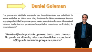 “Las personas con habilidades emocionales bien desarrolladas tienen mas probabilidad de
sentirse satisfechas, ser eficaces en su vida y de dominar los hábitos mentales que favorecen
su propia productividad; las personas que no pueden poner cierto orden en su vida emocional
entran en batallas interiores que sabotean la capacidad de concentración en el trabajo y de
pensar claramente”
“Nuestro QI es importante , pero no tanto como creemos.
No puede ser alterado, mientras el coeficiente emocional
(QE) puede aumentar, porque se aprende”
 