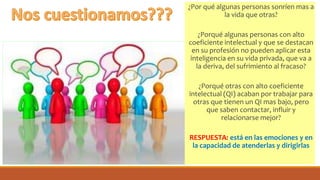 ¿Por qué algunas personas sonríen mas a
la vida que otras?
¿Porqué algunas personas con alto
coeficiente intelectual y que se destacan
en su profesión no pueden aplicar esta
inteligencia en su vida privada, que va a
la deriva, del sufrimiento al fracaso?
¿Porqué otras con alto coeficiente
intelectual (QI) acaban por trabajar para
otras que tienen un QI mas bajo, pero
que saben contactar, influir y
relacionarse mejor?
RESPUESTA: está en las emociones y en
la capacidad de atenderlas y dirigirlas
 