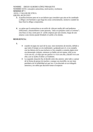 NOMBRE : DIEGO ALBEIRO LÓPEZ PIRAQUIVE
NOMBRE GUÍA: conceptos autoestima, motivación y resilencia
SEMANA Nº 1
GUIA 1 TALLER DE ETICA
GRUPO: 40138 CEET
  3. el perfeccionismo para mi es un defecto que considero que aún no he cambiado
     y obligo a mi hermano a que haga las cosas correctamente, inclusive cuando las
     hace bien lo obligo a mejorarlas.


   4. yo opino que la autoestima es un estilo de vida por medio del cual podemos
      reflexionar y desarrollarnos como persona, “ama a tu prójimo como a ti mismo”;
      esta frase es muy cierta pero el cariño empieza por uno mismo, luego de uno
      amarse a uno mismo puede brindarle el cariño a los demás.

RESILIENCIA:

   1.
          •   cuando mi papa me sacó de la casa: eran momentos de tensión, debido a
              que todo el tiempo yo era maltratado y golpeado por el, si no cumplía
              con las labores de la casa inclusive si las cumplía o cometía algún error
              era demasiado violento, entonces yo hable con mi mama, (ella ya no
              vivía con el), y le dije que me quería ir a vivir con ella y decidí vivir con
              ella y así se acabo el dolor y el maltrato.
          •   La segunda situación fue al decidir entre dos amores: ante todo y a pesar
              de la forma de pensar de muchos y aunque sea increíble, no soy muy
              partidario de la infidelidad así que me vi involucrado en un triángulo
              amoroso y no sabia que decisión tomar al respecto
 