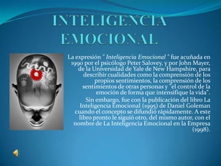 La expresión " Inteligencia Emocional " fue acuñada en
 1990 por el psicólogo Peter Salovey, y por John Mayer,
    de la Universidad de Yale de New Hampshire, para
      describir cualidades como la comprensión de los
           propios sentimientos, la comprensión de los
      sentimientos de otras personas y "el control de la
            emoción de forma que intensifique la vida".
       Sin embargo, fue con la publicación del libro La
     Inteligencia Emocional (1995) de Daniel Goleman
   cuando el concepto se difundió rápidamente. A este
    libro pronto le siguió otro, del mismo autor, con el
  nombre de La Inteligencia Emocional en la Empresa
                                                 (1998).
 