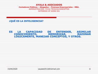 15/04/2020 oayalat2012@hotmail.com 6
AYALA & ASOCIADOS
Contadores Públicos – Abogados – Finanzas Empresariales - MBA.
ADMINISTRACIÓN: FICHA TÉCNICA/CONCEPTOS
NOTEBOOK OF WORK 001
¿QUÉ ES LA INTELIGENCIA?
ES LA CAPACIDAD DE ENTENDER, ASIMILAR
CONOCIMIENTO, MEMORIZAR, RAZONAR
LÓGICAMENTE, MANEJAR CONCEPTOS, Y OTROS.
 