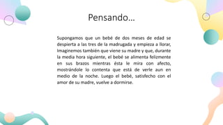 Pensando…
Supongamos que un bebé de dos meses de edad se
despierta a las tres de la madrugada y empieza a llorar,
Imaginemos también que viene su madre y que, durante
la media hora siguiente, el bebé se alimenta felizmente
en sus brazos mientras ésta le mira con afecto,
mostrándole lo contenta que está de verle aun en
medio de la noche. Luego el bebé, satisfecho con el
amor de su madre, vuelve a dormirse.
 